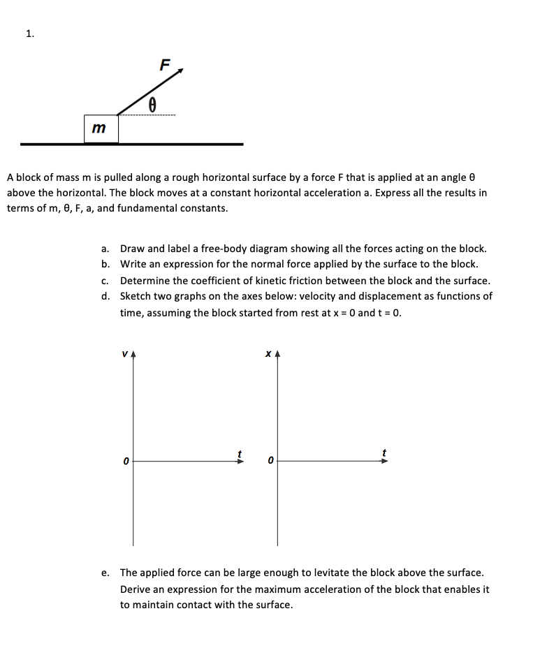 F
m
A block of mass m is pulled along a rough horizontal surface by a force F that is applied at an angle e
above the horizontal. The block moves at a constant horizontal acceleration a. Express all the results in
terms of m, 0, F, a, and fundamental constants.
a. Draw and label a free-body diagram showing all the forces acting on the block.
b. Write an expression for the normal force applied by the surface to the block.
c. Determine the coefficient of kinetic friction between the block and the surface.
d. Sketch two graphs on the axes below: velocity and displacement as functions of
time, assuming the block started from rest at x = 0 and t = 0.
e. The applied force can be large enough to levitate the block above the surface.
Derive an expression for the maximum acceleration of the block that enables it
to maintain contact with the surface.
1.
