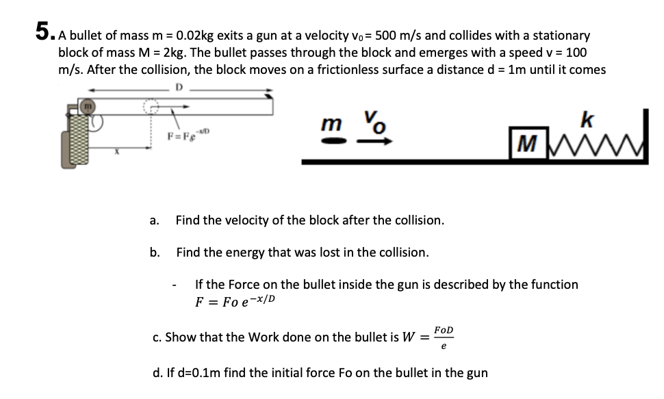 .A bullet of mass m = 0.02kg exits a gun at a velocity vo= 500 m/s and collides with a stationary
block of mass M = 2kg. The bullet passes through the block and emerges with a speed v = 100
m/s. After the collision, the block moves on a frictionless surface a distance d = 1m until it comes
m o
k
F=FeD
M
a.
Find the velocity of the block after the collision.
b.
Find the energy that was lost in the collision.
If the Force on the bullet inside the gun is described by the function
F = Fo e-x/D
FOD
c. Show that the Work done on the bullet is W =
e
d. If d=0.1m find the initial force Fo on the bullet in the gun
