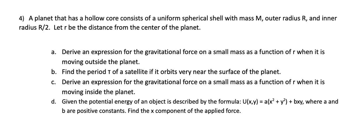 4) A planet that has a hollow core consists of a uniform spherical shell with mass M, outer radius
radius R/2. Let r be the distance from the center of the planet.
and inner
a. Derive an expression for the gravitational force on a small mass as a function of r when it is
moving outside the planet.
b. Find the period T of a satellite if it orbits very near the surface of the planet.
c. Derive an expression for the gravitational force on a small mass as a function of r when it is
moving inside the planet.
d. Given the potential energy of an object is described by the formula: U(x,y) = a(x? + y?) + bxy, where a and
b are positive constants. Find the x component of the applied force.
