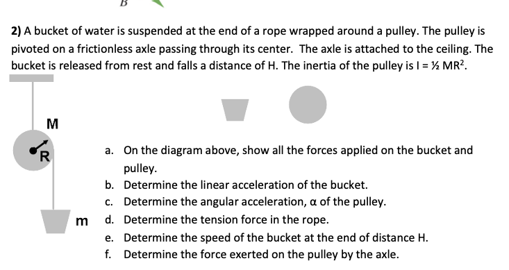 2) A bucket of water is suspended at the end of a rope wrapped around a pulley. The pulley is
pivoted on a frictionless axle passing through its center. The axle is attached to the ceiling. The
bucket is released from rest and falls a distance of H. The inertia of the pulley is I = ½ MR?.
M
a. On the diagram above, show all the forces applied on the bucket and
'R
pulley.
b. Determine the linear acceleration of the bucket.
c. Determine the angular acceleration, a of the pulley.
d. Determine the tension force in the rope.
m
e. Determine the speed of the bucket at the end of distance H.
f. Determine the force exerted on the pulley by the axle.
