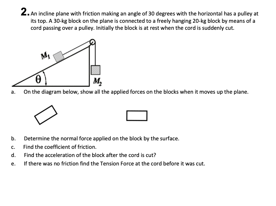 2. An incline plane with friction making an angle of 30 degrees with the horizontal has a pulley at
its top. A 30-kg block on the plane is connected to a freely hanging 20-kg block by means of a
cord passing over a pulley. Initially the block is at rest when the cord is suddenly cut.
M1
M,
On the diagram below, show all the applied forces on the blocks when it moves up the plane.
а.
b.
Determine the normal force applied on the block by the surface.
С.
Find the coefficient of friction.
d.
Find the acceleration of the block after the cord is cut?
е.
If there was no friction find the Tension Force at the cord before it was cut.
