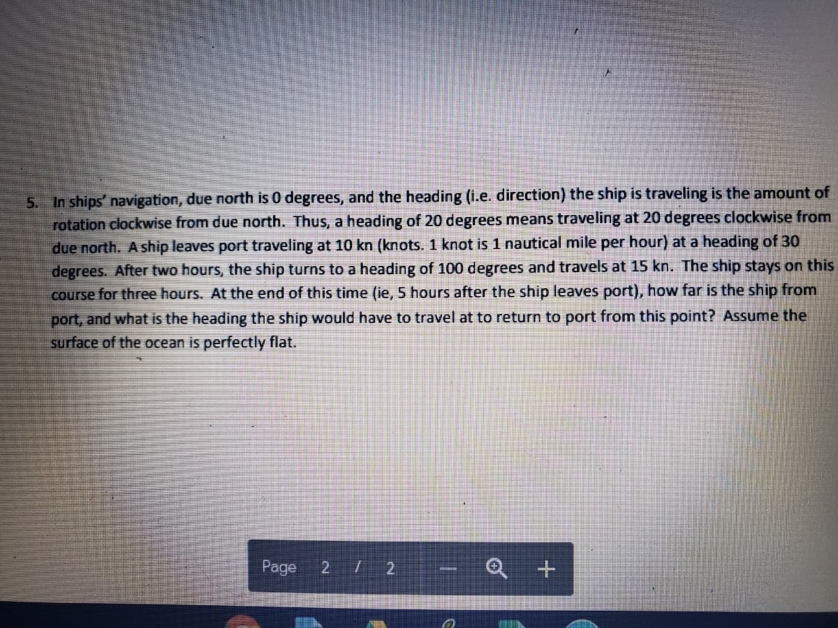 In ships' navigation, due north is O degrees, and the heading (i.e. direction) the ship is traveling is the amount of
rotation clockwise from due north. Thus, a heading of 20 degrees means traveling at 20 degrees clockwise from
due north. A ship leaves port traveling at 10 kn (knots. 1 knot is 1 nautical mile per hour) at a heading of 30
degrees. After two hours, the ship turns to a heading of 100 degrees and travels at 15 kn. The ship stays on this
course for three hours. At the end of this time (ie, 5 hours after the ship leaves port), how far is the ship from
port, and what is the heading the ship would have to travel at to return to port from this point? Assume the
surface of the ocean is perfectly flat.
