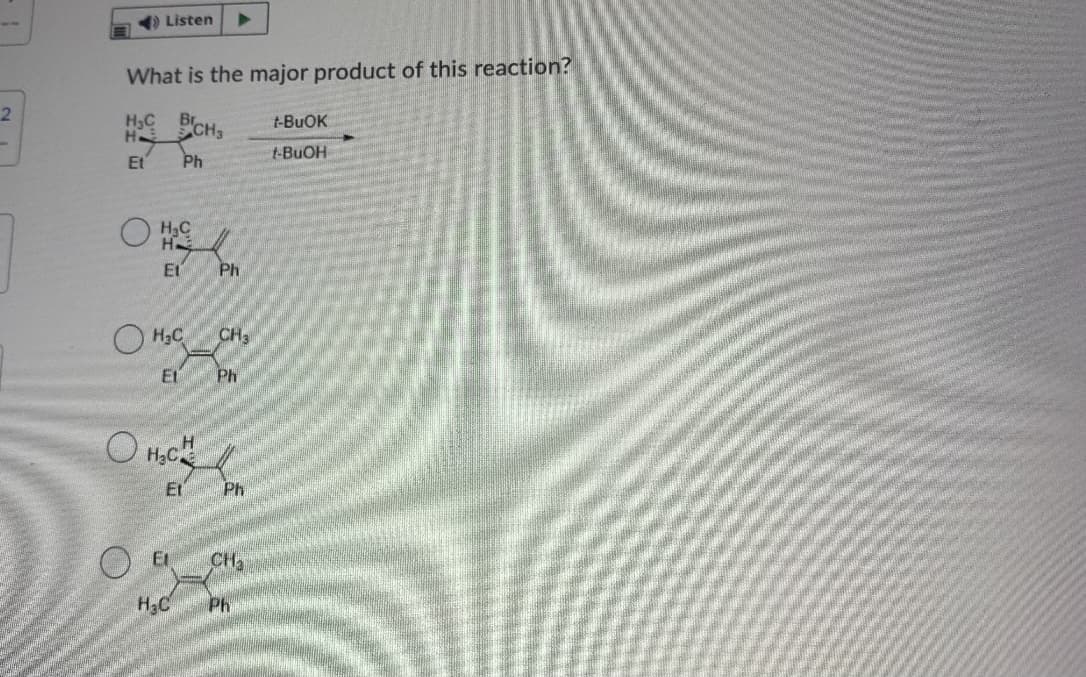 Listen
What is the major product of this reaction?
H3C
H
CH,
t-BUOK
Et
Ph
t-BUOH
HạC
H
Et
Ph
O H3C
CH3
Et
Ph
H2C
Et
Ph
CH3
H3C
Ph
