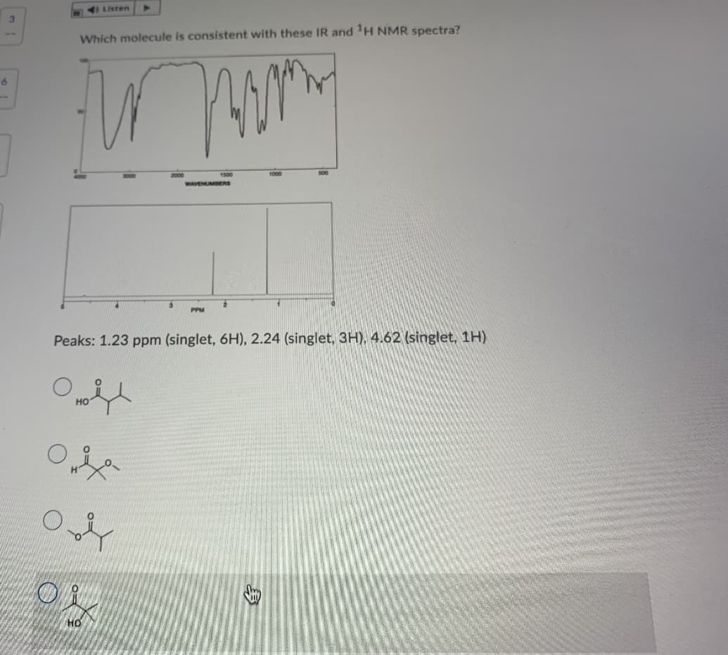 I Listen
3.
Which molecule is consistent with these IR and H NMR spectra?
1000
WAVENUMBERS
PPM
Peaks: 1.23 ppm (singlet, 6H), 2.24 (singlet, 3H), 4.62 (singlet, 1H)
HO
HO
