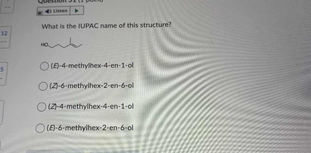 a) Listen
What is the IUPAC name of this structure?
12
HO
O (E)-4-methylhex-4-en-1-ol
O (7-6-methylhex-2-en-6-ol
(Z-4-methylhex-4-en-1-ol
(E)-6-methylhex-2-en-6-ol
