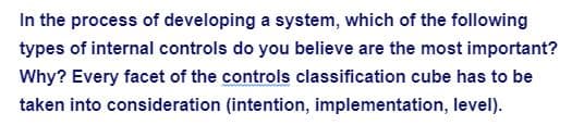 In the process of developing a system, which of the following
types of internal controls do you believe are the most important?
Why? Every facet of the controls classification cube has to be
taken into consideration (intention, implementation, level).