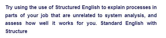 Try using the use of Structured English to explain processes in
parts of your job that are unrelated to system analysis, and
assess how well it works for you. Standard English with
Structure