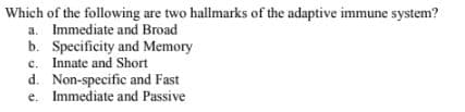 Which of the following are two hallmarks of the adaptive immune system?
a. Immediate and Broad
b. Specificity and Memory
c. Innate and Short
d. Non-specific and Fast
e. Immediate and Passive
