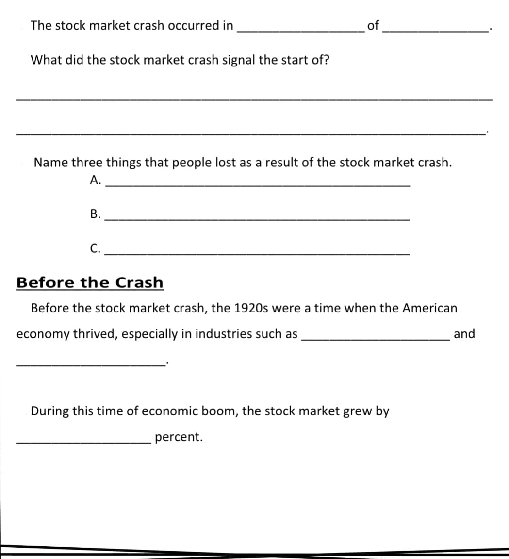 The stock market crash occurred in
of
What did the stock market crash signal the start of?
Name three things that people lost as a result of the stock market crash.
А.
В.
С.
Before the Crash
Before the stock market crash, the 1920s were a time when the American
economy thrived, especially in industries such as
and
During this time of economic boom, the stock market grew by
percent.
