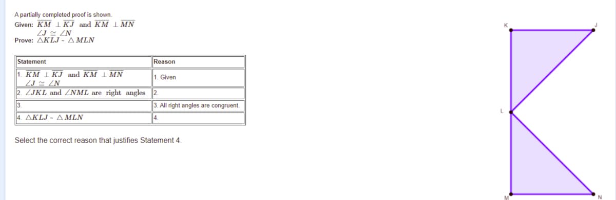 A partially completed proof is shown.
Given: KM IКJ and KM І MN
ZJ z ZN
Prove: AKLJ - A MLN
Statement
Reason
1. КМ LKJ and KM LMN
1. Given
/J × /N
2. ZJKL and ZNML are right angles 2.
3.
3. All right angles are congruent.
4. AKLJ - A MLN
Select the correct reason that justifies Statement 4.
