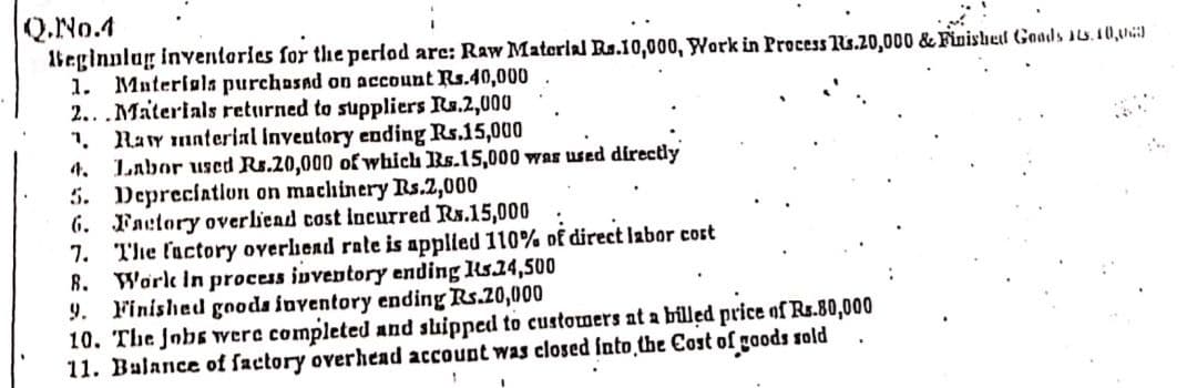 Q.No.4
1beginnlag inventories for the perlod arc: Raw Materlal Rs.10,000, Work in Process Ts.20,000 & Finishel Goads 1s.10,
1. Muterials purchasad on account Rs.40,000
2...Materials returned to suppliers Rs.2,000
1. Ray material Inveutory ending Rs.15,000
4.
Labor used Rs.20,000 of which Rs.15,000 was used directly
5. Depreciatlun on machinery Rs.2,000
6. Factory overliead cost incurred Rs.15,000
7. The factory overlhead rate is applied 110% of direct labor cort
R. Worlk in process inventory ending Rs24,500
Finished goods inventory ending Rs.20,000
10. The Jobs were completed and suipped to customers at a billed price of Rs.80,000
11. Balance of factory overhead account was closed fnto̟the Cost of goods sold
9.
