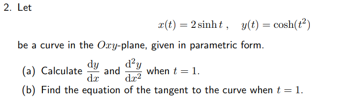 2. Let
x(t)
= 2 sinht , y(t) = cosh(t²)
be a curve in the Oxy-plane, given in parametric form.
d?y
dy
and
dx?
(a) Calculate
when t = 1.
dx
(b) Find the equation of the tangent to the curve whent = 1.
