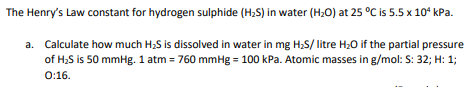 The Henry's Law constant for hydrogen sulphide (H;S) in water (H;0) at 25 °C is 5.5 x 10° kPa.
a. Calculate how much H;S is dissolved in water in mg H;S/ litre H;0 if the partial pressure
of H;S is 50 mmHg. 1 atm = 760 mmHg = 100 kPa. Atomic masses in g/mol: S: 32; H: 1;
0:16.
