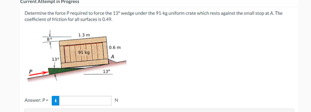 Current Attempt in Progress
Determine the force P required to force the 13° wedge under the 91-kg uniform crate which rests against the small stop at A. The
coefficient of friction for all surfaces is 0.49.
13°
Answer: P = i
1.3 m
91 kg
0.6 m
A
13°
N