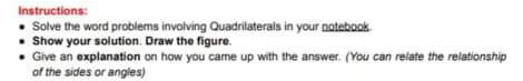 Instructions:
Solve the word problems invalving Quadrilaterals in your natebook
• Show your solution. Draw the figure.
• Give an explanation on how you came up with the answer. (You can relate the relationship
of the sides or angles)

