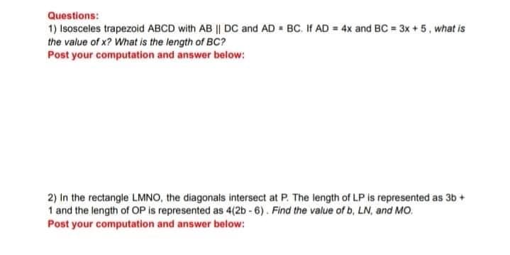 Questions:
1) Isosceles trapezoid ABCD with AB || DC and AD BC. If AD = 4x and BC = 3x +5, what is
the value of x? What is the length of BC?
Post your computation and answer below:
2) In the rectangle LMNO, the diagonals intersect at P. The length of LP is represented as 3b +
1 and the length of OP is represented as 4(2b - 6). Find the value of b, LN, and MO.
Post your computation and answer below:
