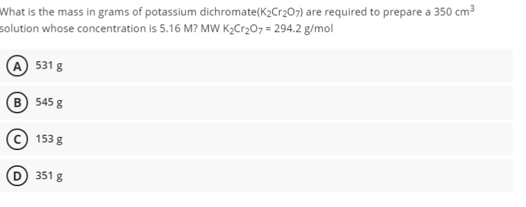 What is the mass in grams of potassium dichromate(K2Cr207) are required to prepare a 350 cm3
solution whose concentration is 5.16 M? MW K2C12O7 = 294.2 g/mol
(А) 531 g
(в) 545 g
153 g
D 351 g
