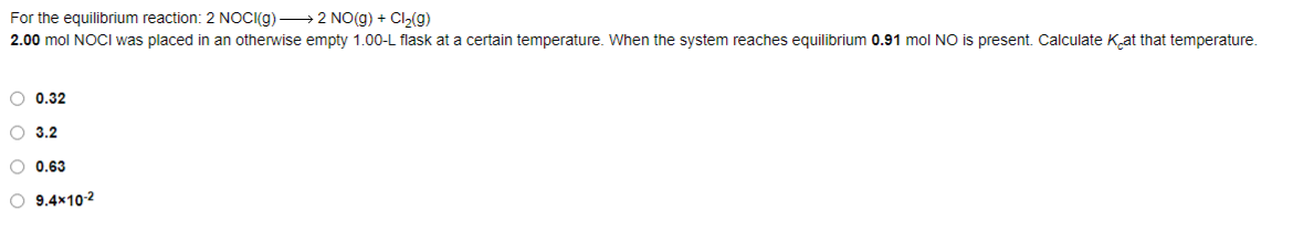 For the equilibrium reaction: 2 NOC((g) → 2 NO(g) + Cl(g)
2.00 mol NOCI was placed in an otherwise empty 1.00-L flask at a certain temperature. When the system reaches equilibrium 0.91 mol NO is present. Calculate Kat that temperature.
O 0.32
O 3.2
O 0.63
O 9.4×10-2
