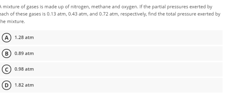 A mixture of gases is made up of nitrogen, methane and oxygen. If the partial pressures exerted by
each of these gases is 0.13 atm, 0.43 atm, and 0.72 atm, respectively, find the total pressure exerted by
he mixture.
(A) 1.28 atm
(B) 0.89 atm
(c) 0.98 atm
D) 1.82 atm
