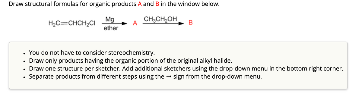 Draw structural formulas for organic products A and B in the window below.
CH3CH₂OH
●
H₂C=CHCH₂CI
●
Mg
ether
A
You do not have to consider stereochemistry.
Draw only products having the organic portion of the original alkyl halide.
Draw one structure per sketcher. Add additional sketchers using the drop-down menu in the bottom right corner.
› Separate products from different steps using the → sign from the drop-down menu.
B