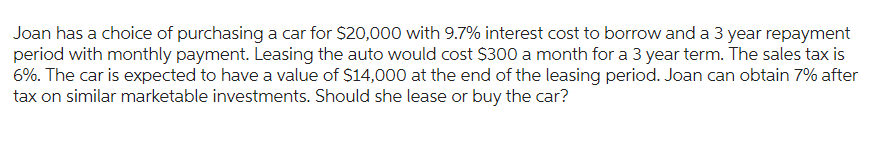 Joan has a choice of purchasing a car for $20,000 with 9.7% interest cost to borrow and a 3 year repayment
period with monthly payment. Leasing the auto would cost $300 a month for a 3 year term. The sales tax is
6%. The car is expected to have a value of $14,000 at the end of the leasing period. Joan can obtain 7% after
tax on similar marketable investments. Should she lease or buy the car?