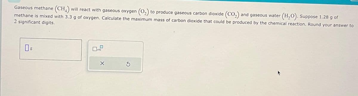 Gaseous methane (CH4) will react with gaseous oxygen (O₂) to produce gaseous carbon dioxide (CO₂) and gaseous water (H₂O). Suppose 1.28 g of
methane is mixed with 3.3 g of oxygen. Calculate the maximum mass of carbon dioxide that could be produced by the chemical reaction. Round your answer to
2 significant digits.
g
0
x10
X
S