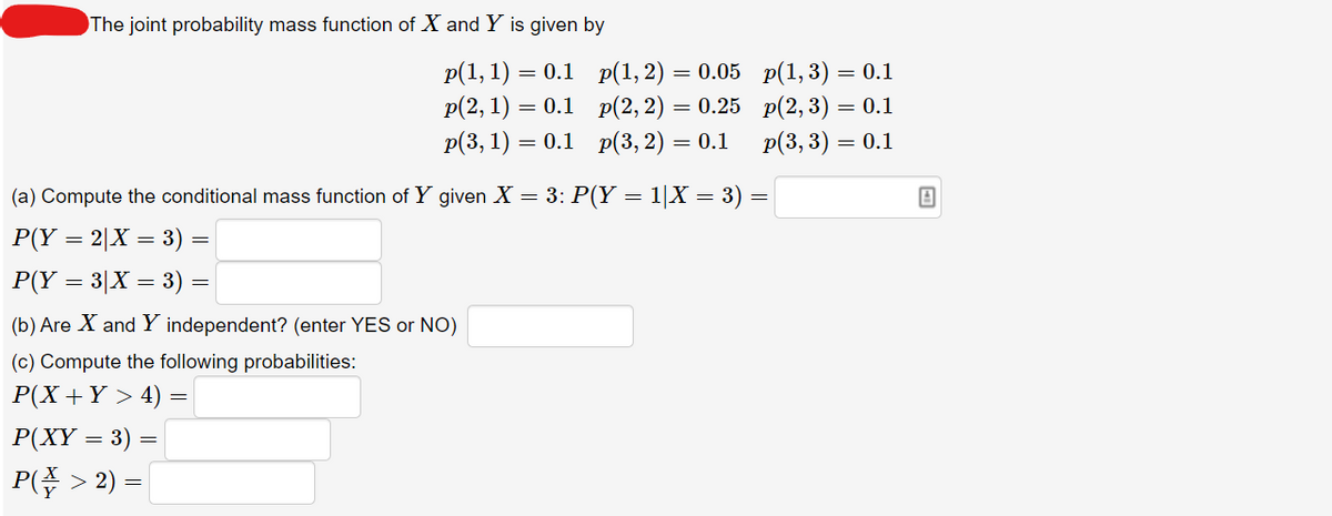 The joint probability mass function of X and Y is given by
p(1, 1) — 0.1 р(1, 2) — 0.05 p(1,3) — 0.1
p(2, 1) = 0.1 p(2, 2) = 0.25 p(2, 3) = 0.1
p(3, 1) — 0.1 р(3, 2) — 0.1
Р(3, 3) — 0.1
(a) Compute the conditional mass function of Y given X = 3: P(Y = 1|X = 3) =
P(Y = 2|X = 3) =
P(Y = 3|X = 3) =
(b) Are X and Y independent? (enter YES or NO)
(c) Compute the following probabilities:
P(X +Y > 4)
P(XY = 3) =
|P( > 2) =
