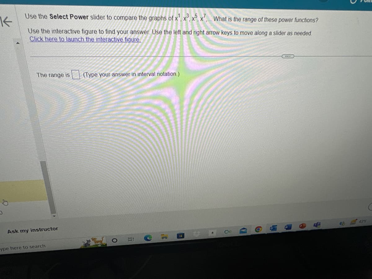 K
Use the Select Power slider to compare the graphs of x¹, x3, x5, x7, What is the range of these power functions?
Use the interactive figure to find your answer. Use the left and right arrow keys to move along a slider as needed.
Click here to launch the interactive figure.
D
The range is (Type your answer in interval notation.)
Ask my instructor
ype here to search
O
Et
3'
B
H
(2)
43 F