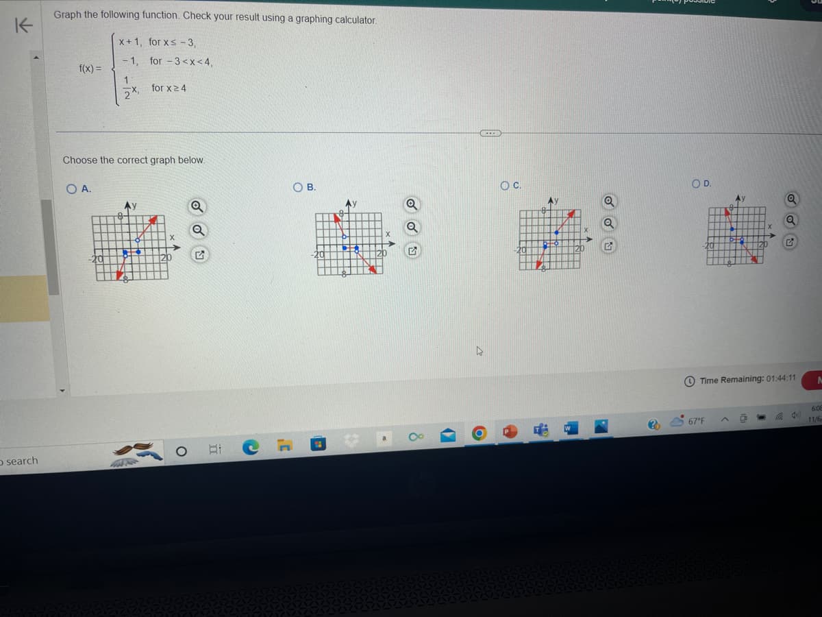 不
O search
Graph the following function. Check your result using a graphing calculator.
f(x) =
OA.
x+1, for xs-3,
-1, for -3<x< 4,
1
2x,
Choose the correct graph below.
H
Fo
Ay
TT Polo
Tatt
-
for x ≥ 4
MN▬▬
Q
ni
HI X
HHH
To
20
Q
Q
G
O i
OB.
-20
IM
XI
Q
5
GREEN
OC.
-20
A
oto
de
111
120
OD.
a
Y
TEN
-20
67°F
Ау
5+0
Time Remaining: 01:44:11
a
Q
Q
C
do
N
6:08
11/6