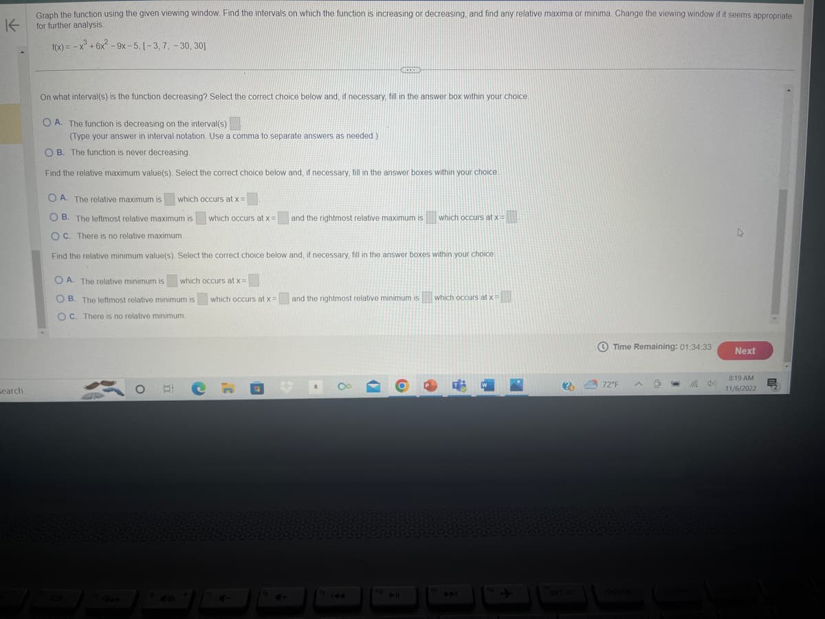 Graph the function using the given viewing window. Find the intervals on which the function is increasing or decreasing, and find any relative maxima or minima. Change the viewing window if it seems appropriate
for further analysis.
K
f(x) = -x³ +6x²-9x-5, [-3, 7, -30, 30]
search
On what interval(s) is the function decreasing? Select the correct choice below and, if necessary, fill in the answer box within your choice.
OA. The function is decreasing on the interval(s)
(Type your answer in interval notation. Use a comma to separate answers as needed.)
OB. The function is never decreasing.
Find the relative maximum value(s). Select the correct choice below and, if necessary, fill in the answer boxes within your choice.
OA. The relative maximum is which occurs at x =
OB. The leftmost relative maximum is which occurs at x =
OC. There is no relative maximum.
Find the relative minimum value(s). Select the correct choice below and, if necessary, fill in the answer boxes within your choice.
OA. The relative minimum is which occurs at x =
OB. The leftmost relative minimum is which occurs at x =
OC. There is no relative minimum.
401300
O E
4-
18
4+
MEERID
and the rightmost relative maximum is which occurs at x =
and the rightmost relative minimum is which occurs at x =
a
19 144
f10
A
W
(?)
prt sc
Time Remaining: 01:34:33
72°F
D
9
4
Next
8:19 AM
11/6/2022