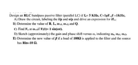 Design an RLC bandpass passive filter (puralel LC) if f- 5 KHz, C-luf, =1KHz,
A) Draw the circuit, laheling the i/p and olp and drive an expression for Ha
B) Determine the value of R, L, a. 2, and Q
C) Find V, at evif Va)= 1 sin(oat).
D) Sketch (approximutely) the gain and phase shift versus en, indicating o, hi, tha
E) Determine the new value of l if a load of 1000 is applied to the fiher and the source
has Rin-10 0.
