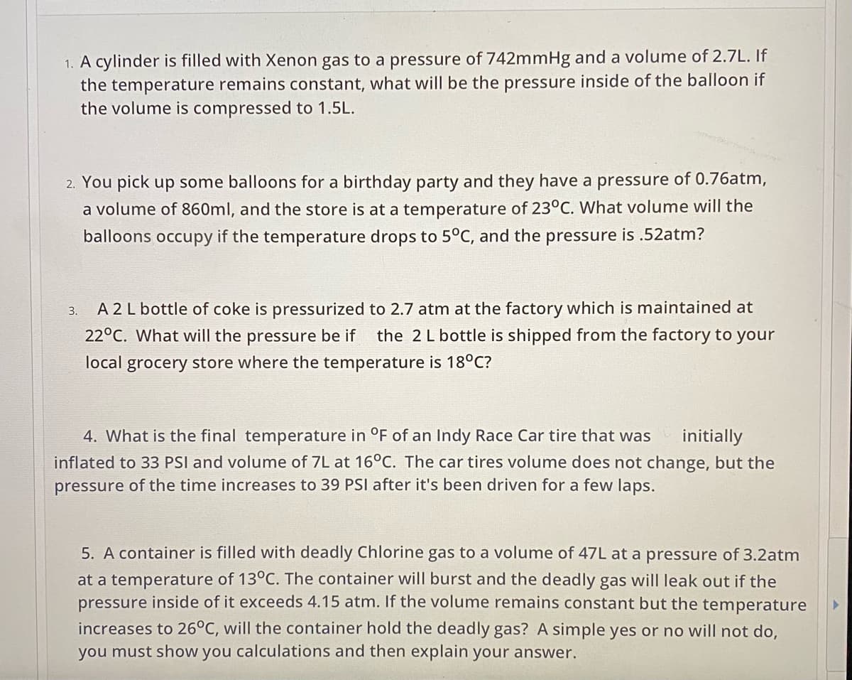 1. A cylinder is filled with Xenon gas to a pressure of 742mmHg and a volume of 2.7L. If
the temperature remains constant, what will be the pressure inside of the balloon if
the volume is compressed to 1.5L.
2. You pick up some balloons for a birthday party and they have a pressure of 0.76atm,
a volume of 860ml, and the store is at a temperature of 23°C. What volume will the
balloons occupy if the temperature drops to 5°C, and the pressure is .52atm?
A 2 L bottle of coke is pressurized to 2.7 atm at the factory which is maintained at
22°C. What will the pressure be if
3.
the 2 L bottle is shipped from the factory to your
local grocery store where the temperature is 18°C?
4. What is the final temperature in °F of an Indy Race Car tire that was
initially
inflated to 33 PSI and volume of 7L at 16°C. The car tires volume does not change, but the
pressure of the time increases to 39 PSI after it's been driven for a few laps.
5. A container is filled with deadly Chlorine gas to a volume of 47L at a pressure of 3.2atm
at a temperature of 13°C. The container will burst and the deadly gas will leak out if the
pressure inside of it exceeds 4.15 atm. If the volume remains constant but the temperature
increases to 26°C, will the container hold the deadly gas? A simple yes or no will not do,
you must show you calculations and then explain your answer.
