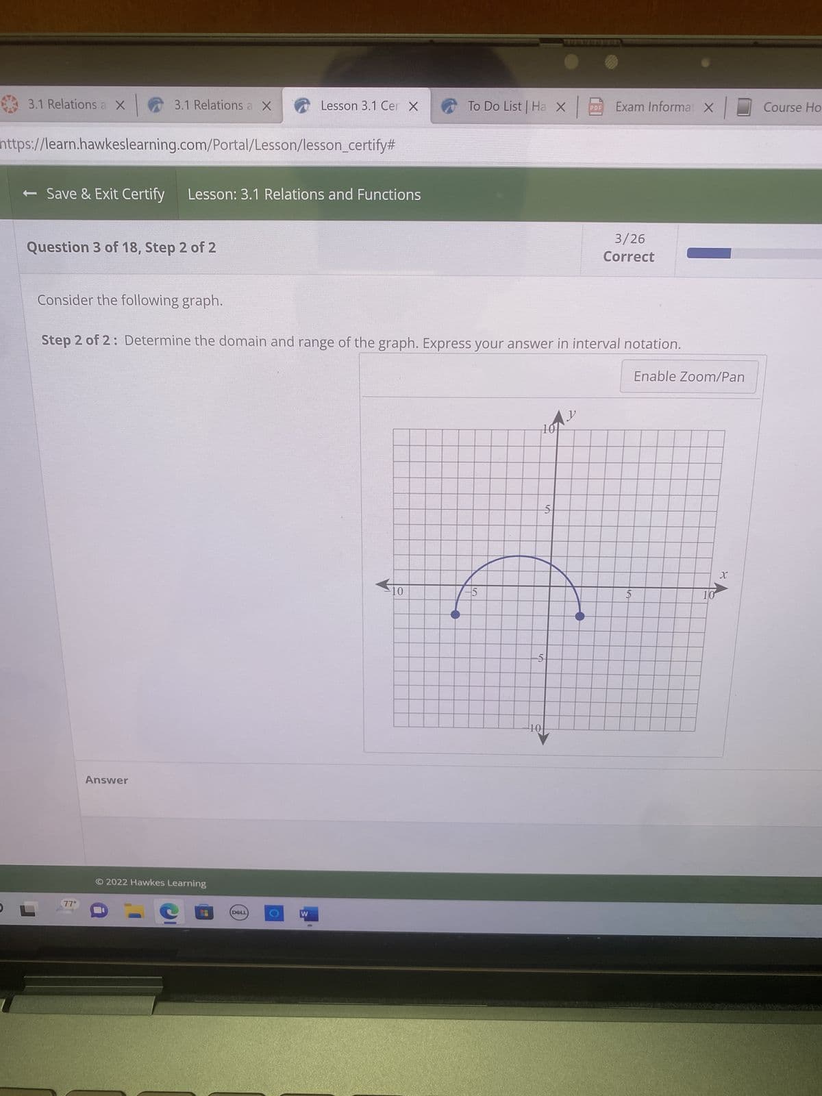 3.1 Relations a X
← Save & Exit Certify
https://learn.hawkeslearning.com/Portal/Lesson/lesson_certify#
3.1 Relations a X
Question 3 of 18, Step 2 of 2
Consider the following graph.
77°
Lesson: 3.1 Relations and Functions
Answer
© 2022 Hawkes Learning
Lesson 3.1 Cer X
Step 2 of 2: Determine the domain and range of the graph. Express your answer in interval notation.
Enable Zoom/Pan
DELL
C
W
To Do List | Ha X Exam Informat X
10
5
Av
101
5
5
10
PDF
3/26
Correct
5
10
X
Course Ho