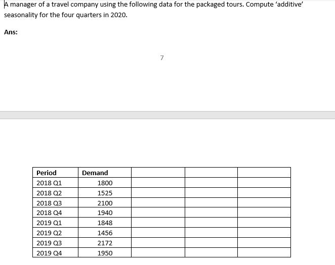 A manager of a travel company using the following data for the packaged tours. Compute 'additive'
seasonality for the four quarters in 2020.
Ans:
Period
Demand
2018 Q1
1800
2018 Q2
1525
2018 Q3
2100
2018 Q4
1940
2019 Q1
1848
2019 Q2
1456
2019 Q3
2172
2019 Q4
1950
