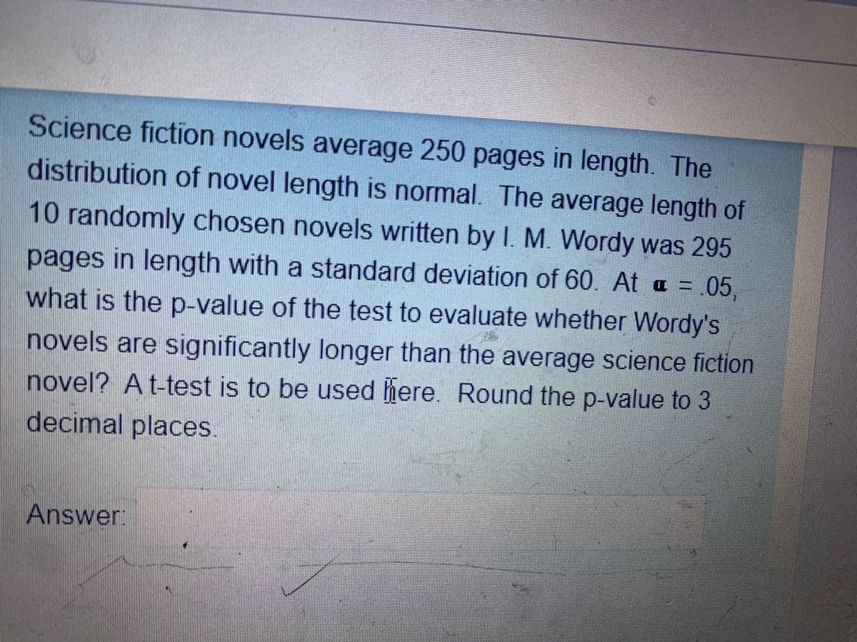 Science fiction novels average 250 pages in length. The
distribution of novel length is normal. The average length of
10 randomly chosen novels written by I. M. Wordy was 295
pages in length with a standard deviation of 60. At a =.05,
what is the p-value of the test to evaluate whether Wordy's
novels are significantly longer than the average science fiction
novel? At-test is to be used here. Round the p-value to 3
decimal places.
Answer:
