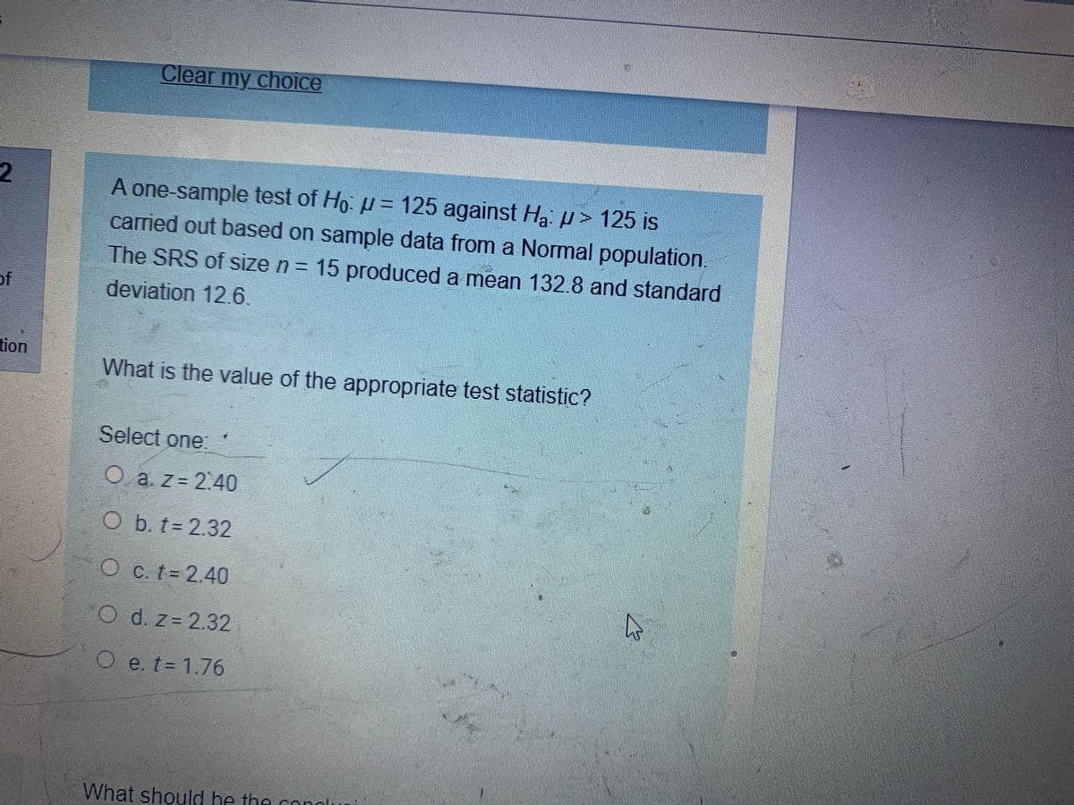 Clear my choice
2
A one-sample test of Ho: u = 125 against Hạ µ> 125 is
carried out based on sample data from a Normal population,
The SRS of size n = 15 produced a mean 132.8 and standard
of
deviation 12.6.
tion
What is the value of the appropriate test statistic?
Select one:
O a z= 2.40
O b. t = 2.32
O c. t 2.40
O d. z= 2.32
O e. t= 1.76
What should be the conglu
