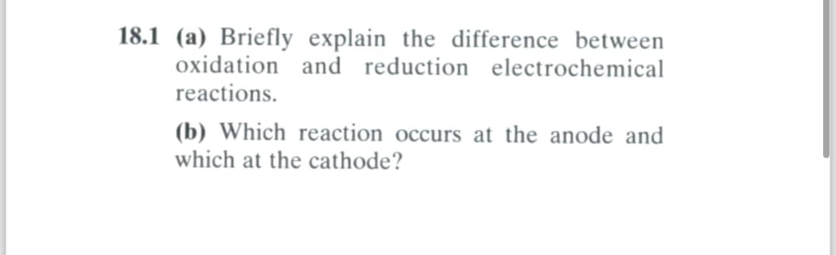 18.1 (a) Briefly explain the difference between
oxidation and reduction electrochemical
reactions.
(b) Which reaction occurs at the anode and
which at the cathode?