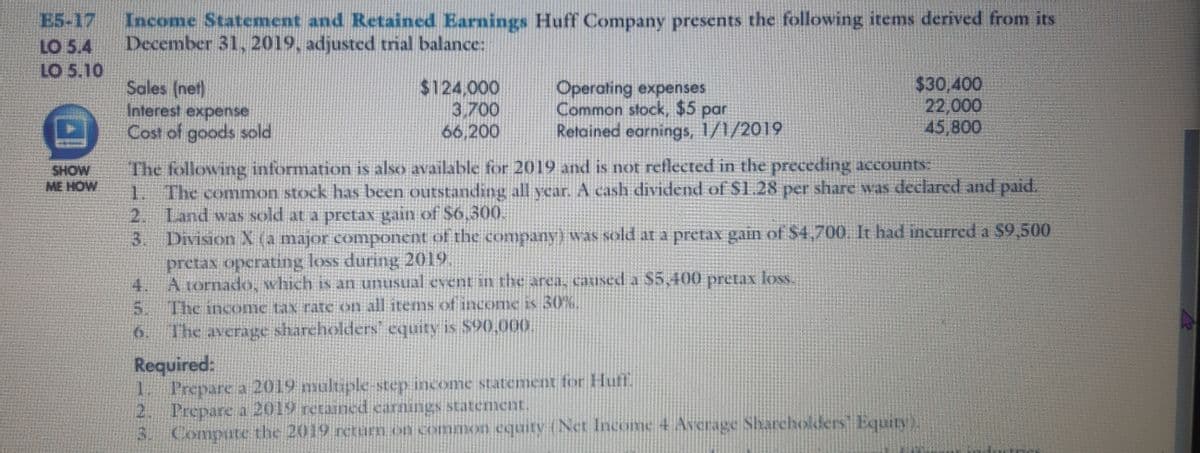 Income Statement and Retained Earnings Huff Company presents the following items derived from its
December 31, 2019, adjusted trial balance:
E5-17
LO 5.4
LO 5.10
Sales (net)
Interest expense
Cost of goods sold
$124,000
3,700
66,200
Operating expenses
Common stock, $5 par
Retained earnings, 1/1/2019
$30,400
22,000
45,800
The following information is also available for 2019 and is not reflected in the preceding accounts:
1 The common stock has been outstanding all year. A cash dividend of S1.28 per share was declared and paid.
2.
SHOW
ME HOW
Land was sold at a pretax gain of S6,300.
3.
Division X (a major component of the company) was sold at a pretax gain of $4,700 It had incurred a $9.500
pretax opcrating loss during 2019
4.
A tornado, which is an unusual event in the area, cauused a $5,400 pretax loss.
5.
The income tax rate on all items of income is 30%,
6. The average sharcholders equity is S90,000
Required:
1 Prepare a 2019 multiple-step income statement forHuf
2. Prepare a 2019 retained carnings statement.
3. Compute the 2019 retum on common equity (Net Income 4 Average Sharehokders Equity)
