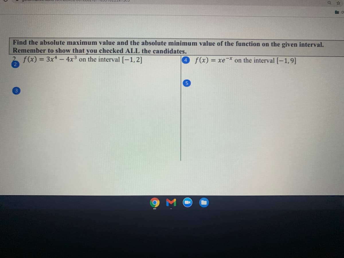 Find the absolute maximum value and the absolute minimum value of the function on the given interval.
Remember to show that you checked ALL the candidates.
f(x) = 3x*- 4x3 on the interval [-1,2]
4 f(x) = xe
on the interval [-1,9]
%3D
