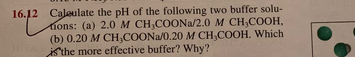 Caleulate the pH of the following two buffer solu-
tions: (a) 2.0 M CH;COONA/2.0 M CH3COOH,
(b) 0.20 M CH;COONA/0.20 M CH;COOH. Which
is the more effective buffer? Why?
16.12
