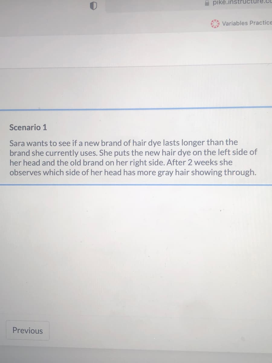 pike.instru
Variables Practice
Scenario 1
Sara wants to see if a new brand of hair dye lasts longer than the
brand she currently uses. She puts the new hair dye on the left side of
her head and the old brand on her right side. After 2 weeks she
observes which side of her head has more gray hair showing through.
Previous
