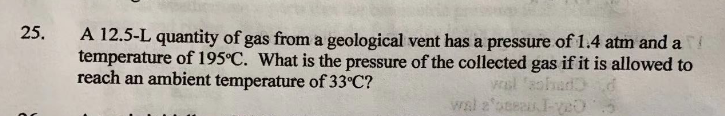 25.
A 12.5-L quantity of gas from a geological vent has a pressure of 1.4 atm and a
temperature of 195°C. What is the pressure of the collected gas if it is allowed to
reach an ambient temperature of 33°C?
wal 'sohad
