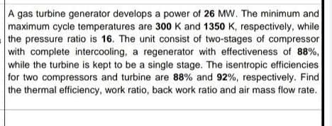 A gas turbine generator develops a power of 26 MW. The minimum and
maximum cycle temperatures are 300 K and 1350 K, respectively, while
the pressure ratio is 16. The unit consist of two-stages of compressor
with complete intercooling, a regenerator with effectiveness of 88%,
while the turbine is kept to be a single stage. The isentropic efficiencies
for two compressors and turbine are 88% and 92%, respectively. Find
the thermal efficiency, work ratio, back work ratio and air mass flow rate.
