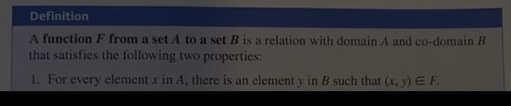 Definition
A function F from a set A to a set B is a relation with domain A and co-domain B
that satisfies the following two properties:
1. For every element x in A, there is an element y in B such that (x, y) E F.
