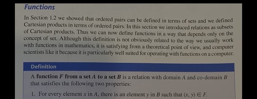 ### Functions

In Section 1.2 we showed that ordered pairs can be defined in terms of sets and we defined Cartesian products in terms of ordered pairs. In this section we introduced relations as subsets of Cartesian products. Thus we can now define functions in a way that depends only on the concept of set. Although this definition is not obviously related to the way we usually work with functions in mathematics, it is satisfying from a theoretical point of view, and computer scientists like it because it is particularly well suited for operating with functions on a computer.

#### Definition

**A function F from a set A to a set B** is a relation with domain A and co-domain B that satisfies the following two properties:

1. For every element x in A, there is an element y in B such that \((x, y) \in F\).