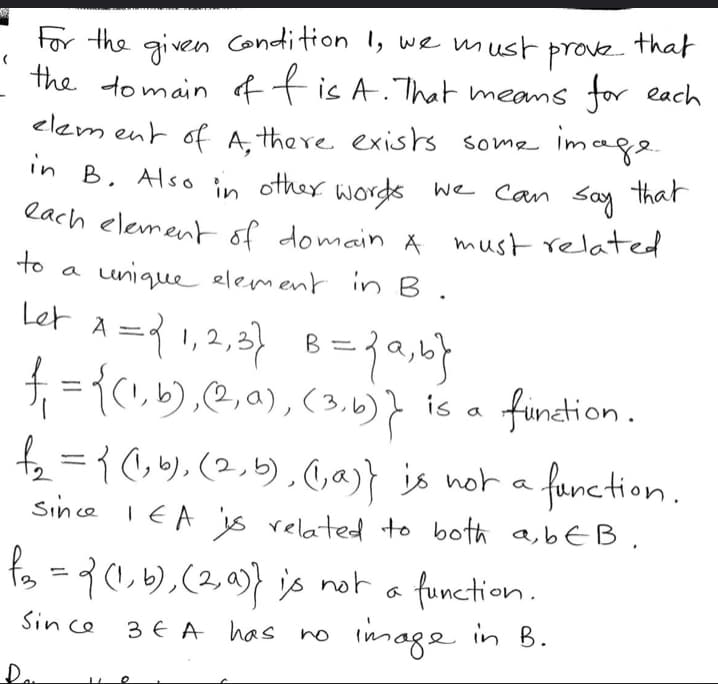 **Understanding Functions and Domains**

For the given condition 1, we must prove that the domain of \( f \) is \( A \). This means that for each element of \( A \), there exists some image in \( B \). In other words, each element of domain \( A \) must relate to a unique element in \( B \).

**Example Explanation:**

- Let \( A = \{1, 2, 3\} \) and \( B = \{a, b\} \).

- \( f_1 = \{(1, b), (2, a), (3, b)\} \) is a function.
  - Each element in \( A \) relates to one unique element in \( B \).

- \( f_2 = \{(1, b), (2, b), (1, a)\} \) is not a function.
  - Since 1 in \( A \) is related to both \( a, b \in B \), it doesn't meet the criteria for a function.

- \( f_3 = \{(1, b), (2, a)\} \) is not a function.
  - Since 3 in \( A \) has no image in \( B \), it does not fulfill the requirement for all elements in \( A \) to be associated with an element in \( B \).