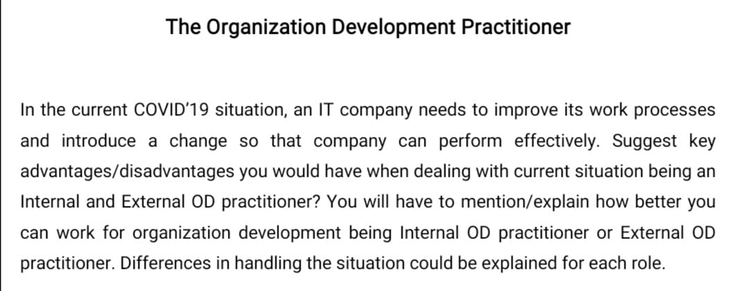 The Organization Development Practitioner
In the current COVID'19 situation, an IT company needs to improve its work processes
and introduce a change so that company can perform effectively. Suggest key
advantages/disadvantages you would have when dealing with current situation being an
Internal and External OD practitioner? You will have to mention/explain how better you
can work for organization development being Internal OD practitioner or External OD
practitioner. Differences in handling the situation could be explained for each role.
