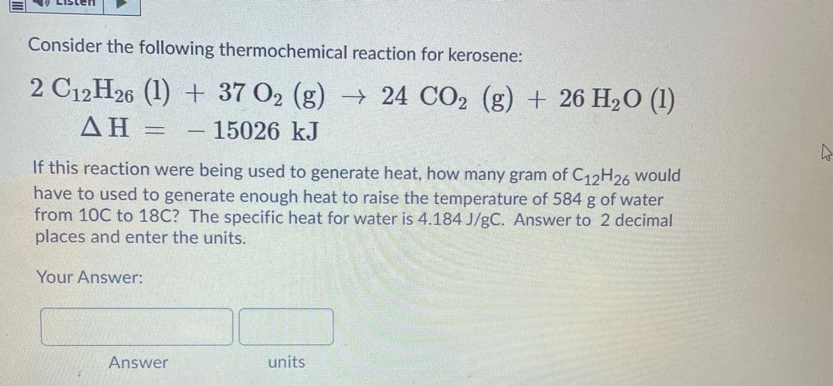 Consider the following thermochemical reaction for kerosene:
2 C12H26 (1) + 37 O2 (g) → 24 CO2 (g) + 26 H2O (1)
ΔΗ
– 15026 kJ
If this reaction were being used to generate heat, how many gram of C12H26 would
have to used to generate enough heat to raise the temperature of 584 g of water
from 10C to 18C? The specific heat for water is 4.184 J/gC. Answer to 2 decimal
places and enter the units.
Your Answer:
Answer
units
