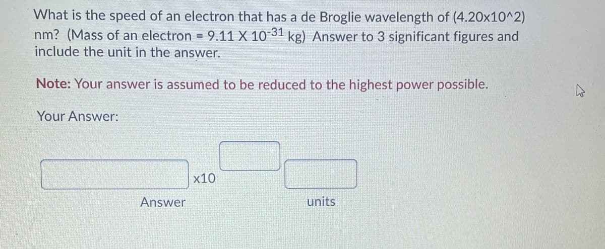 What is the speed of an electron that has a de Broglie wavelength of (4.20x10^2)
nm? (Mass of an electron =
include the unit in the answer.
9.11 X 1031 kg) Answer to 3 significant figures and
Note: Your answer is assumed to be reduced to the highest power possible.
Your Answer:
х10
Answer
units
