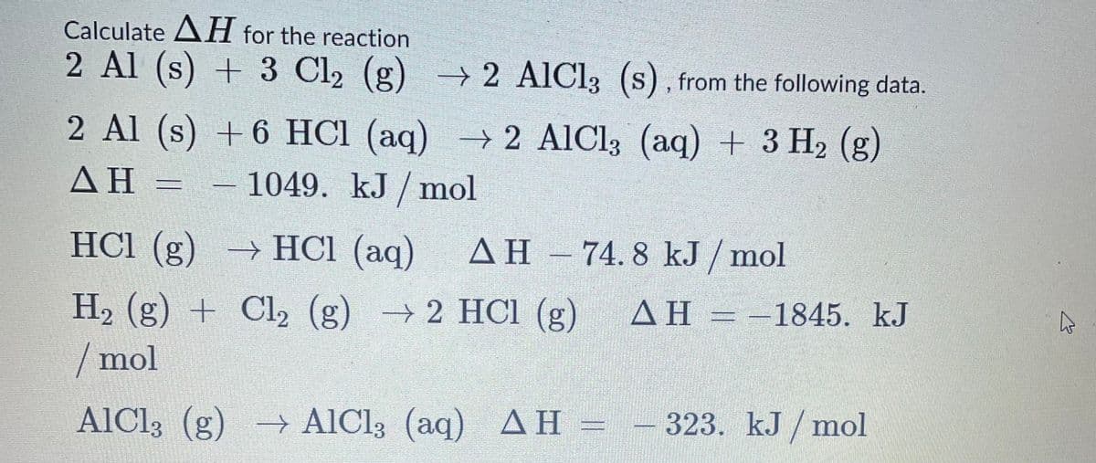 Calculate AH for the reaction
2 Al (s) + 3 Cl2 (g) - 2 AIC13 (s), from the following data.
2 Al (s) +6 HCl (aq)
2 AlCl; (aq) + 3 H2 (g)
→
ΔΗ
– 1049. kJ / mol
HCl (g) → HCl (aq)
AH – 74. 8 kJ / mol
H2 (g) + Cl, (g) →2 HCI (g)
/ mol
AH = -1845. kJ
ΔΗ
AICI3 (g) AlCl3 (aq) AH =
ΔΗ -
- 323. kJ / mol
